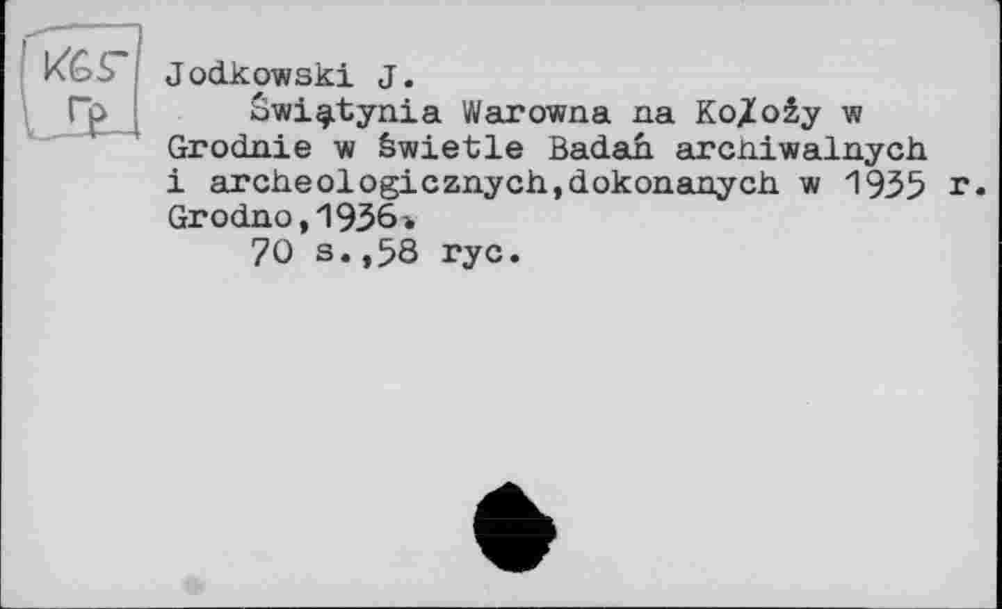 ﻿Jodkowski J.
bwi^tynia Warowna na Ko/o2y w Grodnie w äwietle Badah arcniwalnych і archeologicznychjdokonanych w 1935 r. Grodno,1936ъ
70 s.,58 гус.